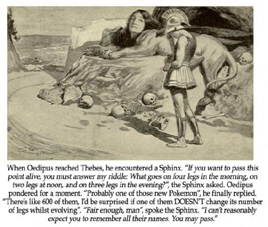 Meme text: When Oedipus reached Thebes, he encountered a Sphinx. The Sphinx says, "If you want to pass this point alive, you must answer my riddle: What goes on four legs in the morning, on two legs at noon, and on three legs in the evening?" Oedipus pondered for a moment. and says, "Probably one of those new Pokemon. There's like 600 of them. I'd be surprised if one of them doesn't change its number of legs while evolving." "Fair enough, man," spoke the Sphinx. "I can't reasonable expect you to remember all their names. You may pass."