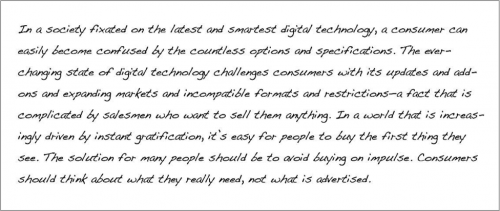 In a society fixated on the latest and smartest digital technology, a consumer can easily become confused by the countless options and specifications. The ever-changing state of digital technology challenges consumers with its updates and add-ons and expanding markets and incompatible formats and restrictions- a fact that is complicated by salesmen who want to sell them anything. In a wold that is increasingly driving by instant gratification, it’s easy for people to buy the first thing they see. The solution for many people should be to avoid buying on impulse. Consumers should think about what they really need, not what is advertised.