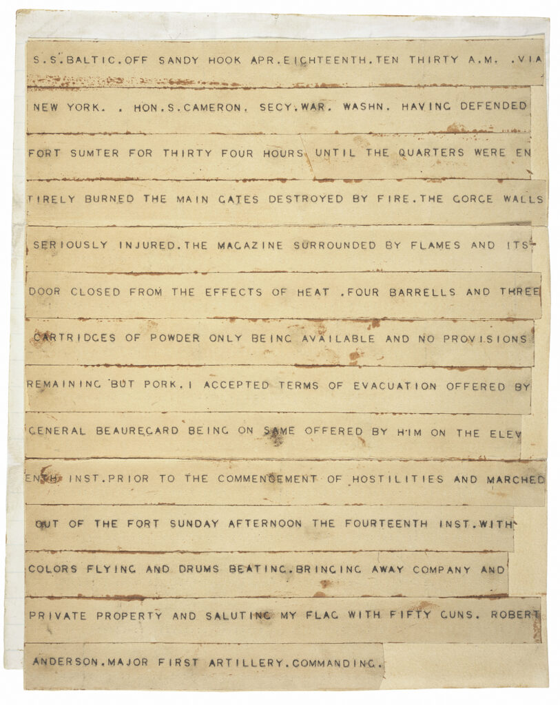 Telegraph reading S.S. BALTIC OFF SANDY HOOK APR. EIGHTEENTH. TEN THIRTY A.M. VIA NEW ORK. . HON.S. CAMERON. SECY.WAR. WASHN. HAVING DEFENDED FORT SUMTER FOR THIRTY FOUR HOURS UNTIL THE QUARTERS WERE ENTIRELY BURNED THE MAIN GATES DESTROYED BY FIRE.THE GORGE WALLS SERIOUSLY INJURED. THE MAGAZINE SURROUNDED BY FLAMES AND ITS DOOR CLOSED FROM THE EFFECTS OF HEAT. FOUR BARRELS AND THREE CARTRIDGES OF POWDER ONLY BEING AVAILABLE AND NO PROVISIONS REMAINING BUT PORK. I ACCEPTED TERMS OF EVACUATION OFFERED BY GENERAL BEAUREGARD BEING ON SAME OFFERED BY HIM ON THE ELEVENTH INST. PRIOR TO THE COMMENCEMENT OF HOSTILITIES AND MARCHED OUT OF THE FORT SUNDAY AFTERNOON THE FOURTEENTH INST. WITH COLORS FLYING AND DRUMS BEATING. BRINGING AWAY COMPANY AND PRIVATE PROPERTY AND SALUTING MY FLAG WITH FIFTY GUNS. ROBERT ANDERSON. MAJOR FIRST ARTILLERY. COMMANDING.