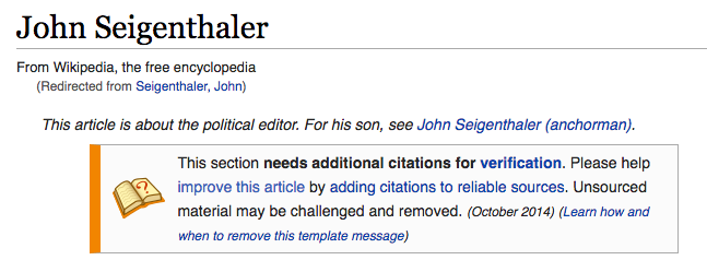 Screen Shot, Top of Wikipedia article for John Seigenthaler. "From Wikipedia, the free encyclopedia. (Redirected from Seigenthaler, John.) This article is about the political editor. For his son, see John Seigenthaler (anchorman). This section needs additional citations for verification. Please help improve this article by adding citations to reliable sources. Unsourced material may be challenged and removed. (October 2014) (Learn how and when to remove this template message)"