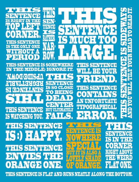 Poster containing various sentences on blue background. "This sentence is right in the top left corner. This sentence is rather narrow. This sentence is much too large. This sentence is sideways and you will tilt your head to read it. This sentence is the only one without a period This sentence is somewhere in the middle; ignore it. This sentence will be your friend. This sentence is regrettably upside-down. This sentence is so close to being dead center but ultimately fails. This sentence contains an unfortuate typographical error. This sentence is :) happy. This sentence envies the orange one. This sentence is nowhere special but it is also a lovely shade of orange. This sentence is in the corner right above the weird flat one. This sentence is flat and runs neatly along the bottom."