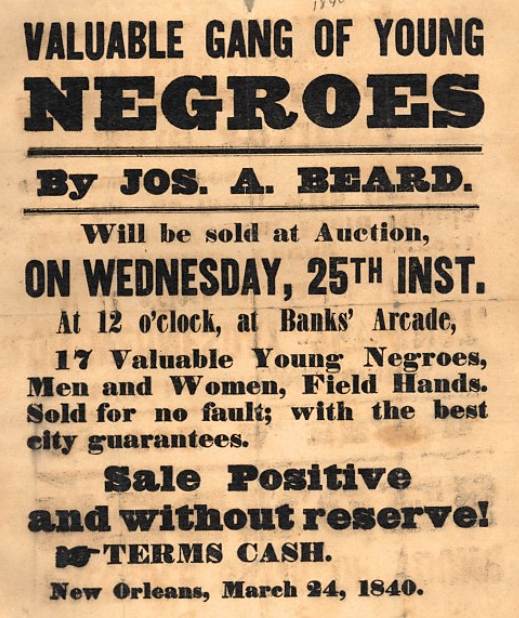 The slave trade sold bondspeople -- men, women, and children -- like mere pieces of property, as seen in the advertisements produced during the era. 1840 poster advertising slaves for sale in New Orleans. Wikimedia, http://commons.wikimedia.org/wiki/File:ValuableGangOfYoungNegroes1840.jpeg. 