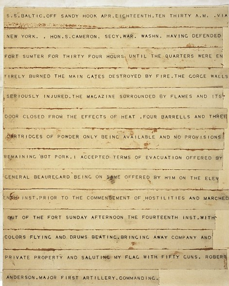 Sent to then Secretary of War Simon Cameron on April 13, 1861, this telegraph announced that after “thirty hours of defending Fort Sumter, Major Robert Anderson had accepted the evacuation offered by Confederate General Beauregard. The Union had surrendered Fort Sumter, and the Civil War had officially begun. “Telegram from Maj. Robert Anderson to Hon. Simon Cameron, Secretary, announcing his withdrawal from Fort Sumter,” April 18, 1861; Records of the Adjutant General's Office, 1780's-1917; Record Group 94; National Archives, http://www.ourdocuments.gov/doc.php?doc=30. 