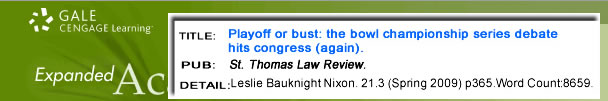 An article from GALE: Cengage Learning. Title: Playoff or bust: the bowl championship series debate hist congress (again). PUB: St. Thomas Law Review. DETAIL: Leslie Bauknight Nixon. 21.3 (Spring 2009) p265. Word Count: 8659.