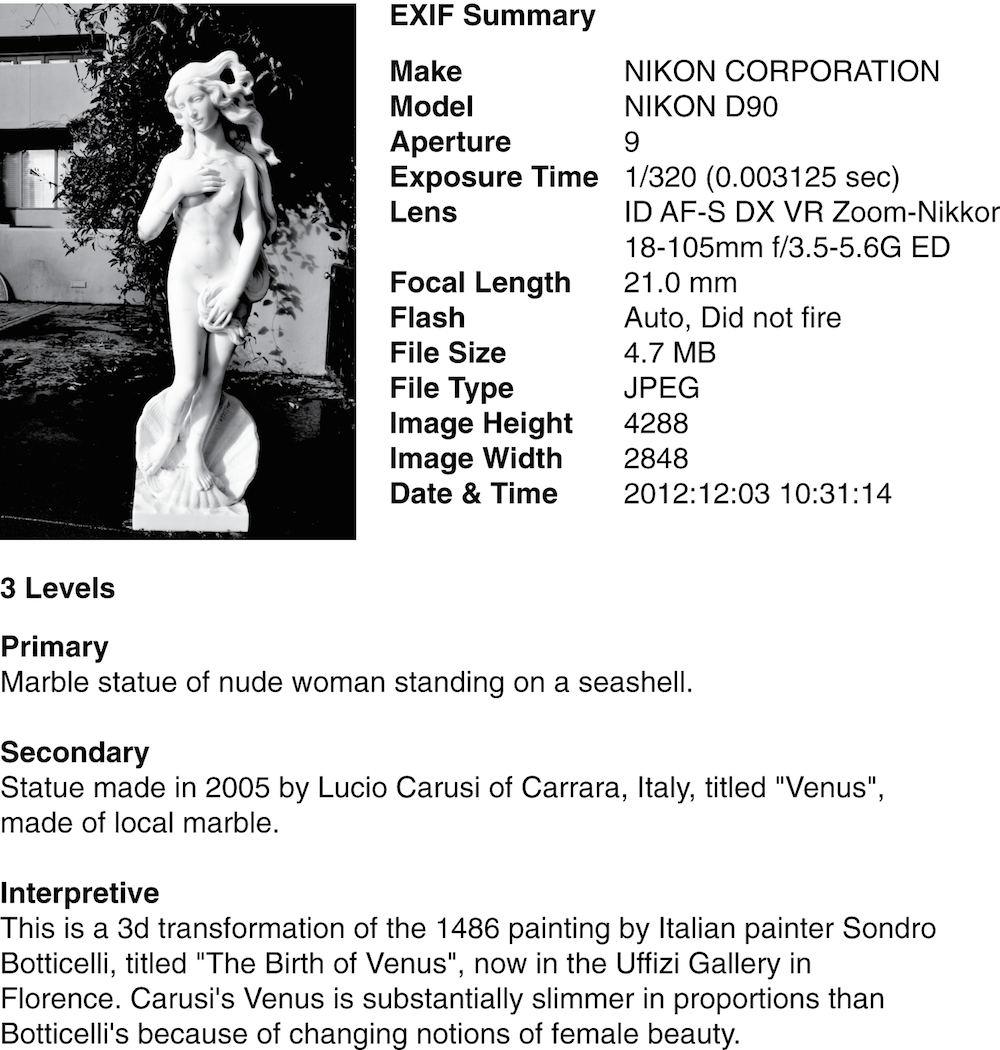 There is a single image and four text blocks in this figure. The image is a digital photograph of a work of art. The first text block is the EXIF description created by a digital camera. The three remaining text blocks are a primary, a secondary and an interpretive description of the image. The primary description is: “Marble statue of nude woman standing on a seashell.” The secondary description is: “Statue made in 2005 by Lucio Carusi of Carrara, Italy, titled ‘Venus,’ made of local marble.” The interpretive description is: “This is a 3d transformation of the 1486 painting by Sondro Botticelli, titled ‘The Birth of Venus,’ now in the Uffizi Gallery in Florence. Carusi’s Venus is substantially slimmer in proportions than Botticelli’s because of changing notions of female beauty.”