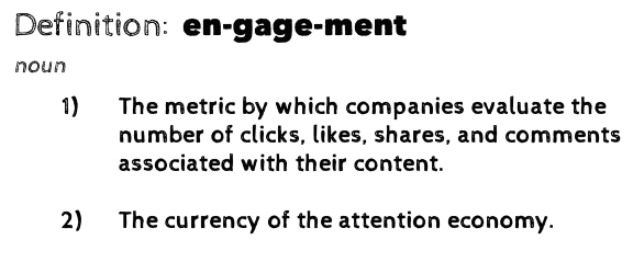 Definición: engagement (sustantivo). 1) La métrica mediante la cual las empresas evalúan el número de clics, me gusta, acciones y comentarios asociados a su contenido. 2) La moneda de la economía de la atención.